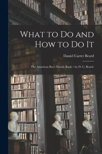 What to Do and How to Do It: the American Boy's Handy Book / by D. C. Beard.