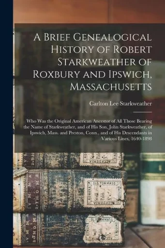 A Brief Genealogical History of Robert Starkweather of Roxbury and Ipswich, Massachusetts: Who Was the Original American Ancestor of All Those Bearing ... of Ipswich, Mass. and Preston, Conn., ...