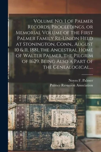 Volume No. 1 of Palmer Records. Proceedings, or Memorial Volume of the First Palmer Family Re-union Held at Stonington, Conn., August 10 & 11, 1881, ... Being Also a Part of the Genealogical, ...
