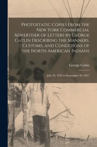 Photostatic Copies From the New York Commercial Advertiser of Letters by George Catlin Describing the Manners, Customs, and Conditions of the North ... Indians: July 24, 1832 to September 30, 1837