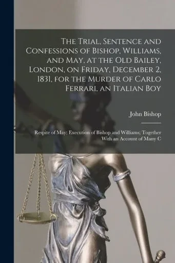 The Trial, Sentence and Confessions of Bishop, Williams, and May, at the Old Bailey, London, on Friday, December 2, 1831, for the Murder of Carlo ... Williams; Together With an Account of Many C