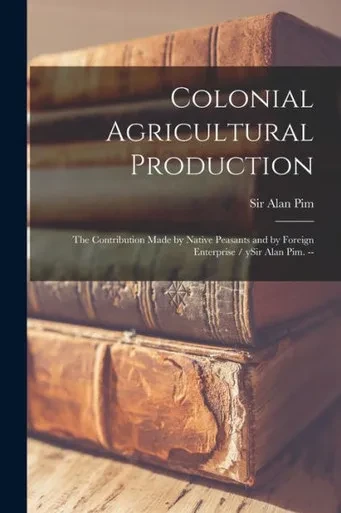 Colonial Agricultural Production: the Contribution Made by Native Peasants and by Foreign Enterprise / YSir Alan Pim. --