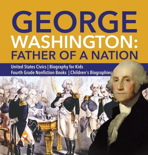 George Washington: Father Of A Nation - United States Civics - Biography For Kids - Fourth Grade Nonfiction Books - Children'S Biographies