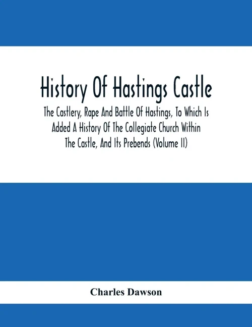 History Of Hastings Castle: The Castlery, Rape And Battle Of Hastings, To Which Is Added A History Of The Collegiate Church Within The Castle, And Its Prebends (Volume Ii)