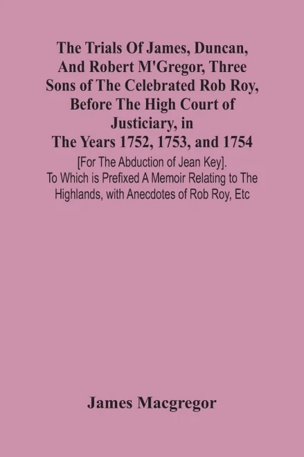 The Trials Of James, Duncan, And Robert M'Gregor, Three Sons Of The Celebrated Rob Roy, Before The High Court Of Justiciary, In The Years 1752, 1753, ... Memoir Relating To The Highlands, With Anecdo