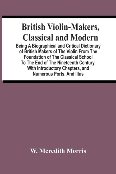 British Violin-Makers, Classical And Modern; Being A Biographical And Critical Dictionary Of British Makers Of The Violin From The Foundation Of The ... Chapters, And Numerous Ports. And