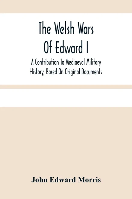 The Welsh Wars Of Edward I: A Contribution To Mediaeval Military History, Based On Original Documents