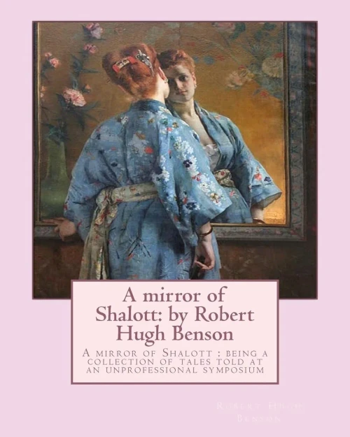 A Mirror Of Shalott: By Robert Hugh Benson: A Mirror Of Shalott : Being A Collection Of Tales Told At An Unprofessional Symposium