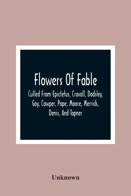 Flowers Of Fable; Culled From Epictetus, Croxall, Dodsley, Gay, Cowper, Pope, Moore, Merrick, Denis, And Tapner; With Original Translations From La ... The Whole Selected For The Instruction O
