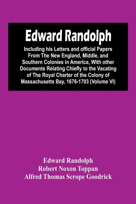 Edward Randolph: Including His Letters And Official Papers From The New England, Middle, And Southern Colonies In America, With Other Documents ... Of Massachusetts Bay, 1676-1703 (Volume Vi)
