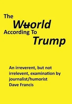 The Wuorld According To Trump: An Irreverent, But Not Irrelevent, Examination By Journalist/Humorist Dave Francis
