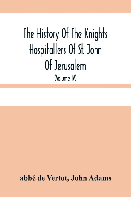 The History Of The Knights Hospitallers Of St. John Of Jerusalem: Styled Afterwards, The Knights Of Rhodes, And At Present, The Knights Of Malta (Volume Iv)