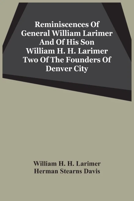 Reminiscences Of General William Larimer And Of His Son William H. H. Larimer Two Of The Founders Of Denver City