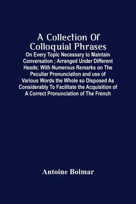 A Collection Of Colloquial Phrases: On Every Topic Necessary To Maintain Conversation; Arranged Under Different Heads; With Numerous Remarks On The ... The Acquisition Of A Correct Pronunciation O