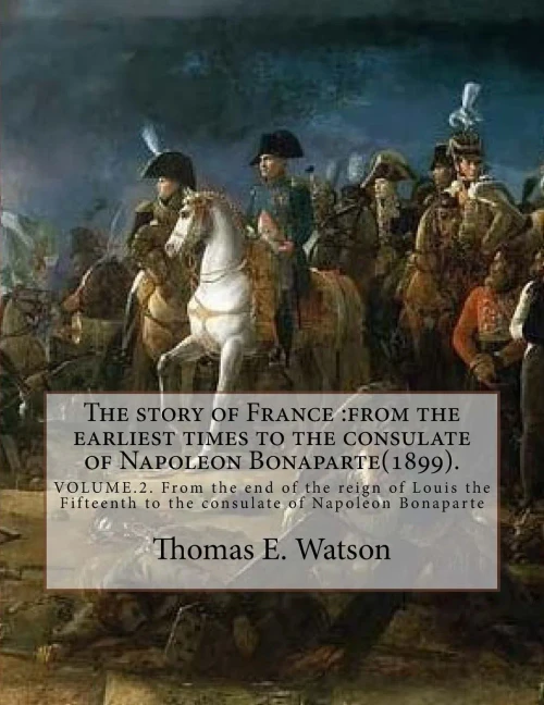 The Story Of France :From The Earliest Times To The Consulate Of Napoleon Bonaparte(1899). By: Thomas E. Watson (Volume 2).: Volume.2. From The End Of ... To The Consulate Of Napoleon Bonaparte