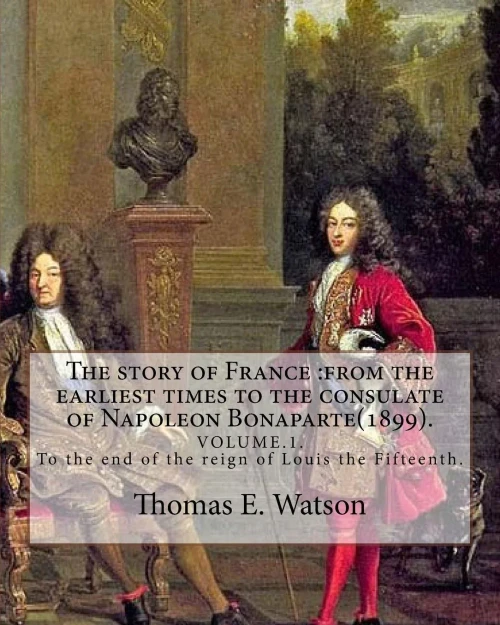 The Story Of France :From The Earliest Times To The Consulate Of Napoleon Bonaparte(1899). By: Thomas E. Watson (Volume 1).: Volume.1. To The End Of The Reign Of Louis The Fifteenth.