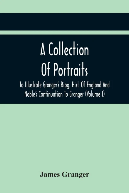 A Collection Of Portraits To Illustrate Granger'S Biog. Hist. Of England And Noble'S Continuation To Granger: Forming A Supplement To Richardson'S Copies Of Rare Granger Portraits (Volume I)
