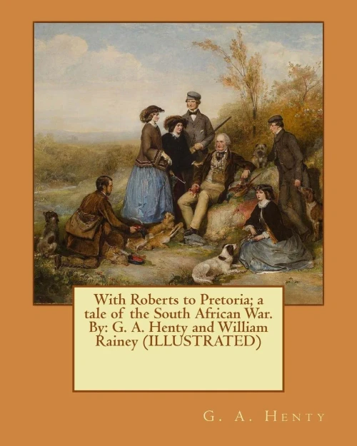 With Roberts To Pretoria; A Tale Of The South African War. By: G. A. Henty And William Rainey (Illustrated)