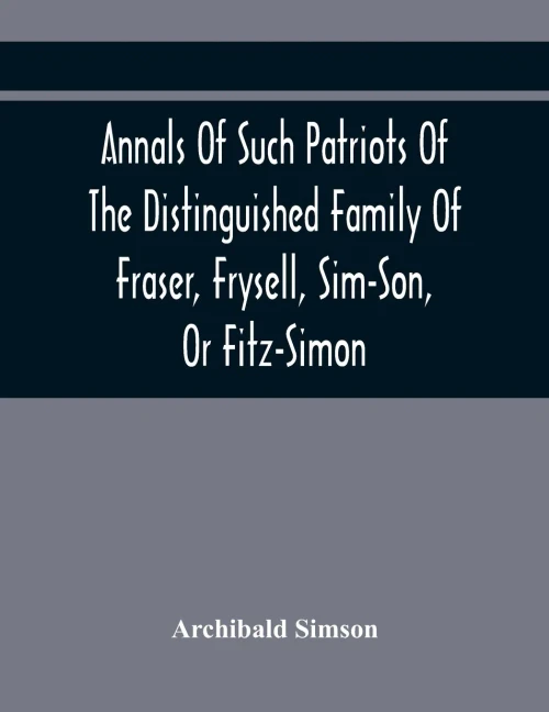 Annals Of Such Patriots Of The Distinguished Family Of Fraser, Frysell, Sim-Son, Or Fitz-Simon, As Have Signalised Themselves In The Public Service Of ... Appointment To The Office Of Thanes Of The