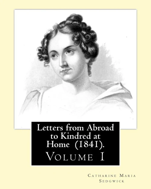 Letters From Abroad To Kindred At Home (1841). By: Miss. Sedgwick: (Volume 1) Catharine Maria Sedgwick