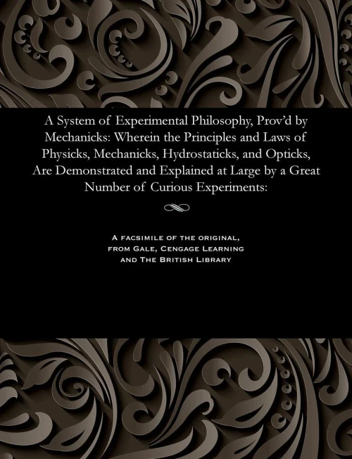 A System Of Experimental Philosophy, Prov'D By Mechanicks: Wherein The Principles And Laws Of Physicks, Mechanicks, Hydrostaticks, And Opticks, Are ... By A Great Number Of Curious Experiments: