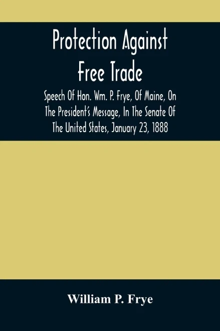 Protection Against Free Trade: Speech Of Hon. Wm. P. Frye, Of Maine, On The President'S Message, In The Senate Of The United States, January 23, 1888