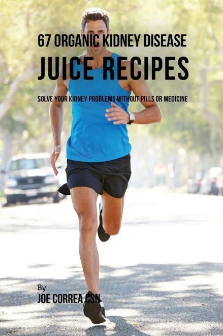 67 Organic Kidney Disease Juice Recipes: Solve Your Kidney Problems Without Pills Or Medicine