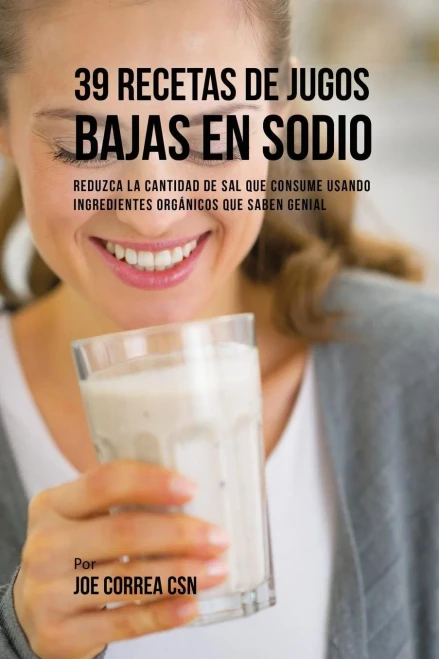 39 Recetas De Jugos Bajas En Sodio: Reduzca La Cantidad De Sal Que Consume Usando Ingredientes Organicos Que Saben Genial (Spanish Edition)
