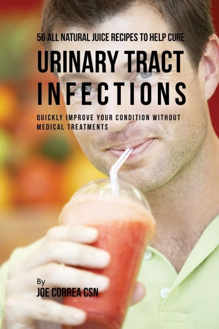 56 All Natural Juice Recipes To Help Cure Urinary Tract Infections: Quickly Improve Your Condition Without Medical Treatments