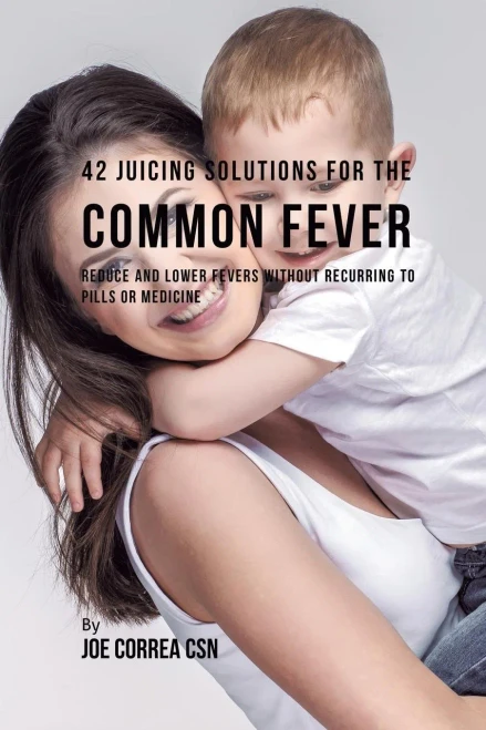 42 Juicing Solutions For The Common Fever: Reduce And Lower Fevers Without Recurring To Pills Or Medicine
