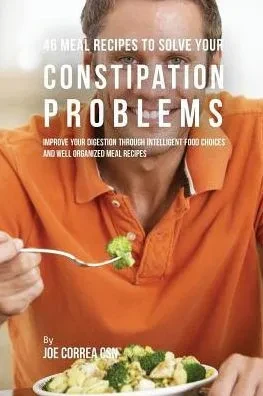 46 Meal Recipes To Solve Your Constipation Problems: Improve Your Digestion Through Intelligent Food Choices And Well Organized Meal Recipes
