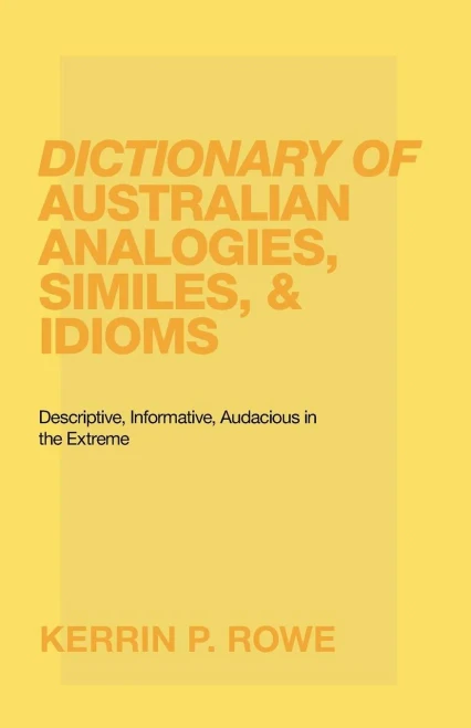 Dictionary Of Australian Analogies, Similes, & Idioms: Descriptive, Informative, Audacious In The Extreme