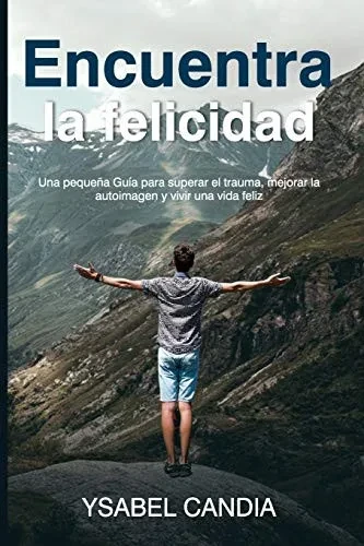 ENCUENTRA LA FELICIDAD: Una pequena Guía para superar el trauma, mejorar la autoimagen y vivir una vida feliz (Spanish Edition)