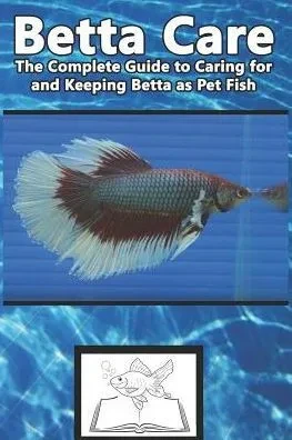 Betta Care: The Complete Guide to Caring for and Keeping Betta as Pet Fish