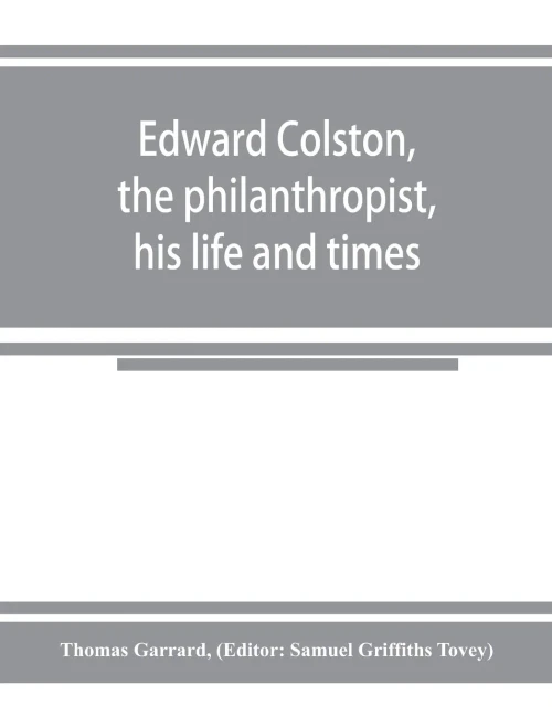 Edward Colston, the philanthropist, his life and times; including a Memoir of his father; the result of a laborious investigation into the archives of the city