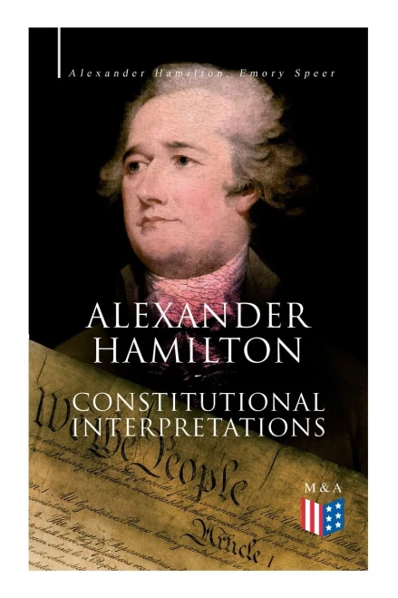 Alexander Hamilton: Constitutional Interpretations: Works & Speeches in Favor of the American Constitution Including The Federalist Papers and The Continentalist