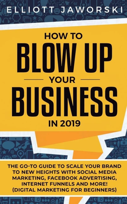 How to Blow Up Your Business in 2019: The Go-To Guide to Scale Your Brand to New Heights with Social Media Marketing, Facebook Advertising, Internet Funnels and More! (Digital Marketing for Beginners)