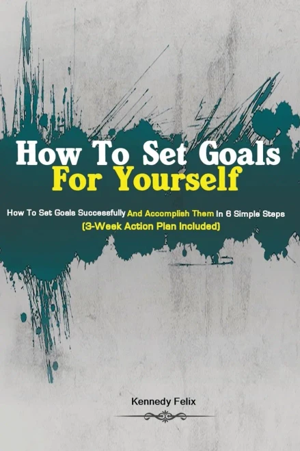How To Set Goals For Yourself: How To Set Goals Successfully And Accomplish Them In 6 Simple Steps (3-Week Action Plan Included)
