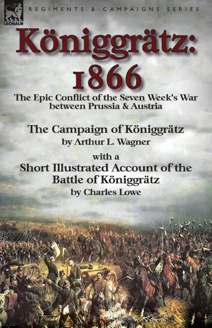 Königgrätz: 1866: the Epic Conflict of the Seven Week's War between Prussia & Austria-The Campaign of Königgrätz by Arthur L. Wagner with a Short ... of the Battle of Königgrätz by Charles Lowe