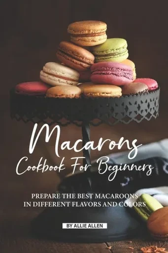 Macarons Cookbook For Beginners : Prepare The Best Macaroons In Different Flavors And Colors