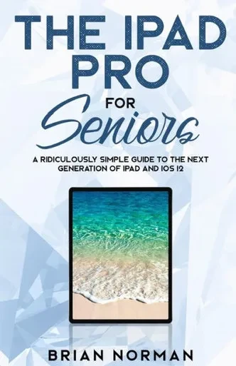 The Ipad Pro For Seniors : A Ridiculously Simple Guide To The Next Generation Of Ipad And Ios 12