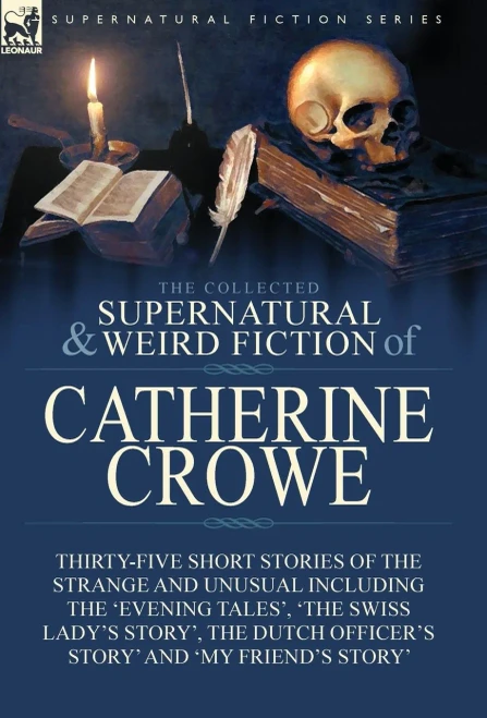The Collected Supernatural And Weird Fiction Of Catherine Crowe : Thirty-Five Short Stories Of The Strange And Unusual Including The 'Evening Tales', 'The Swiss Lady'S Story', The Dutch Officer'S Story' And 'My Friend'S Story'