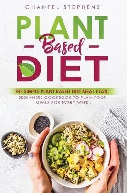 Plant-Based Diet : The Simple Plant Base Diet Meal Plan: Beginners Cookbook To Plan Your Meals For Every Week