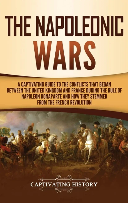 The Napoleonic Wars : A Captivating Guide To The Conflicts That Began Between The United Kingdom And France During The Rule Of Napoleon Bonaparte And How They Stemmed From The French Revolution