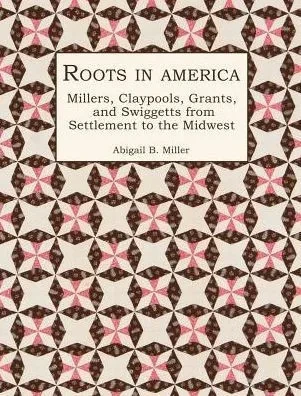Roots In America : Millers, Claypools, Grants, And Swiggetts From Settlement To The Midwest