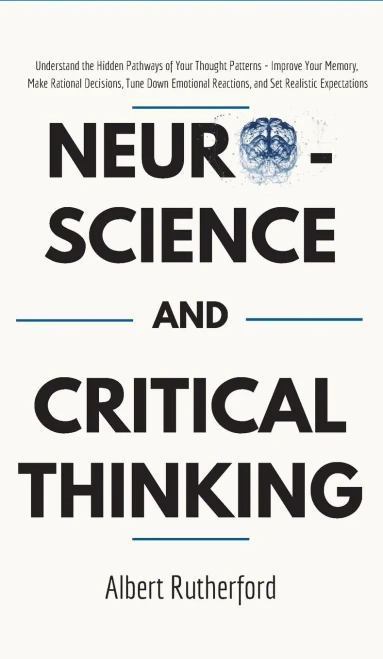 Neuroscience And Critical Thinking : Understand The Hidden Pathways Of Your Thought Patterns- Improve Your Memory, Make Rational Decisions, Tune Down Emotional Reactions, And Set Realistic Expectations