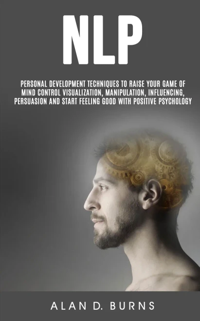 Nlp : Personal Development Techniques To Raise Your Game Of Mind Control Visualization, Manipulation, Influencing,Persuasion And Start Feeling Good With Positive Psychology