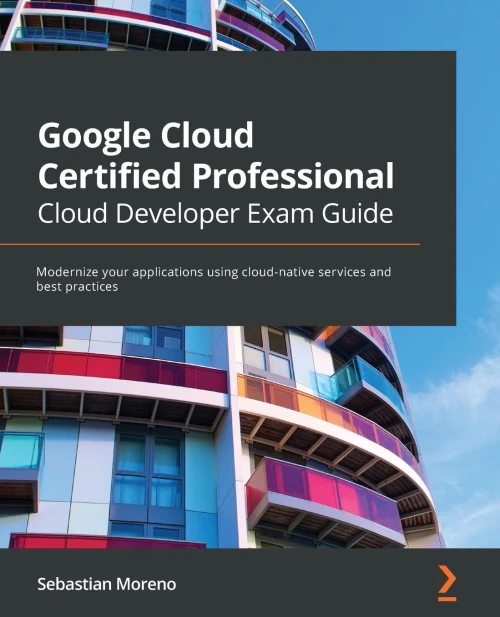 Google Cloud Certified Professional Cloud Developer Exam Guide: Modernize Your Applications Using Cloud-Native Services And Best Practices