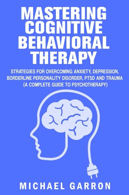Mastering Cognitive Behavioral Therapy : Strategies For Overcoming Anxiety, Depression, Borderline Personality Disorder, Ptsd And Trauma (A Complete Guide To Psychotherapy)