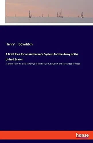 A Brief Plea For An Ambulance System For The Army Of The United States: As Drawn From The Extra Sufferings Of The Late Lieut. Bowditch And A Wounded Comrade